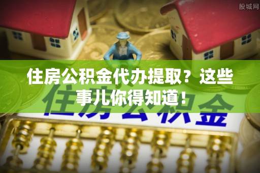 朔城住房公积金代办提取？这些事儿你得知道！