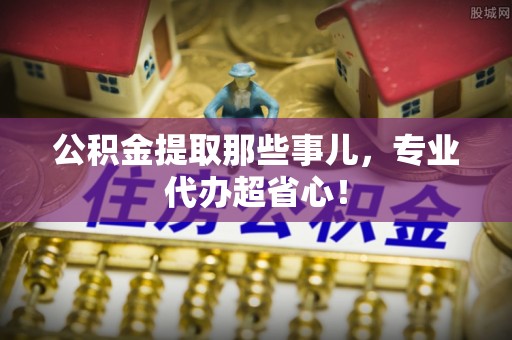 朔城公积金提取那些事儿，专业代办超省心！