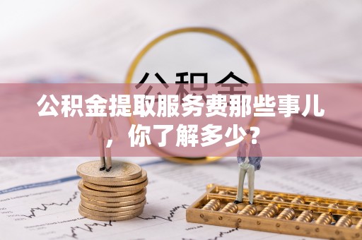 朔城公积金提取服务费那些事儿，你了解多少？