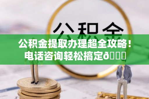 朔城公积金提取办理超全攻略！电话咨询轻松搞定😎