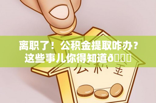 朔城离职了！公积金提取咋办？这些事儿你得知道😎