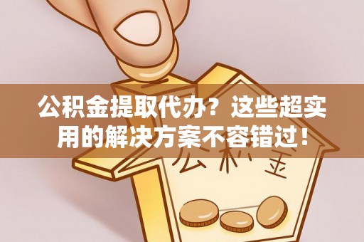 朔城公积金提取代办？这些超实用的解决方案不容错过！