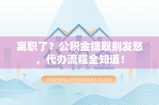 朔城离职了？公积金提取别发愁，代办流程全知道！
