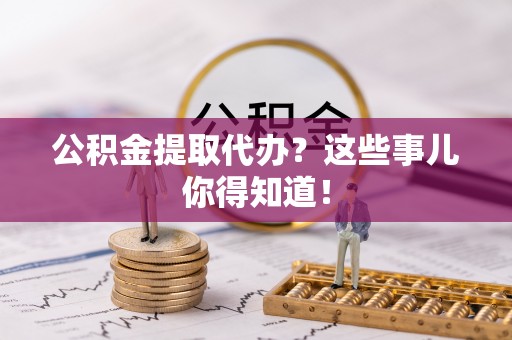 朔城公积金提取代办？这些事儿你得知道！