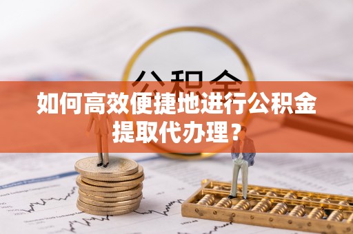 朔城如何高效便捷地进行公积金提取代办理？